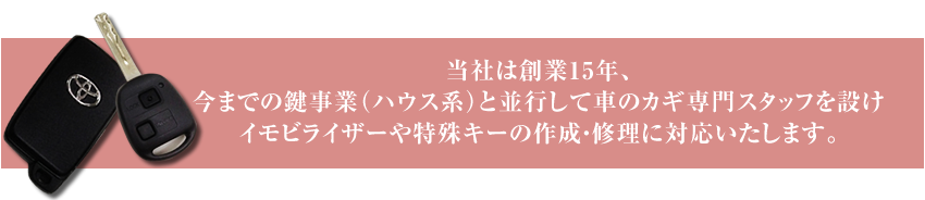 今までの鍵事業(ハウス系)と並行して車の鍵専門スタッフを設け、イモビライザーや特殊キーの作成・修理に対応いたします。
